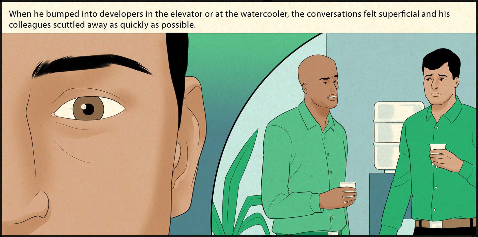 The left side of the illustration is a close-up of the upper portion of Azzam’s face, who is looking straight ahead at the viewer. The right side depicts the scene he is remembering: Azzam and a male colleague stand in front of a water cooler; each wears an awkward expression. The caption reads, When he bumped into developers in the elevator or at the water cooler, the conversations felt superficial, and his colleagues scuttled away as quickly as possible.